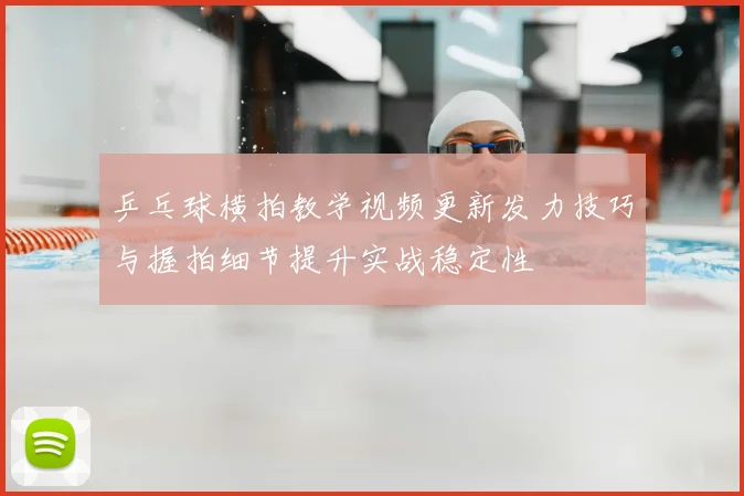乒乓球横拍教学视频更新发力技巧与握拍细节提升实战稳定性