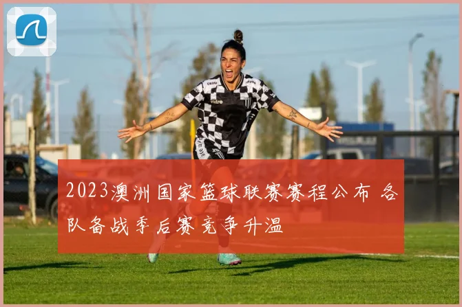 2023澳洲国家篮球联赛赛程公布 各队备战季后赛竞争升温