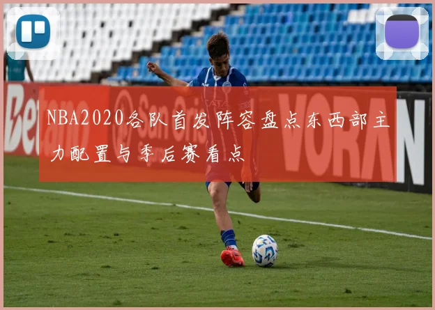 NBA2020各队首发阵容盘点东西部主力配置与季后赛看点