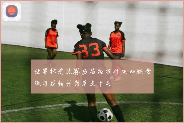 世界杯淘汰赛历届经典对决回顾晋级与逆转并存看点十足