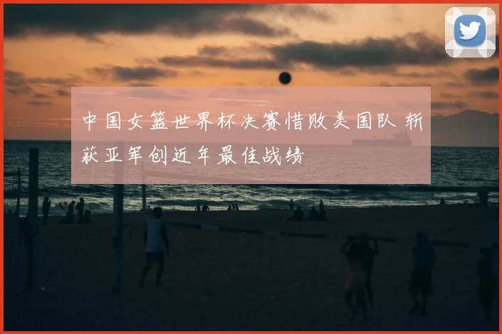 中国女篮世界杯决赛惜败美国队 斩获亚军创近年最佳战绩
