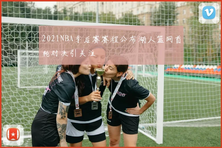 2021NBA季后赛赛程公布湖人篮网首轮对决引关注