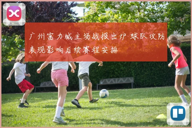 广州富力城主场战报出炉 球队攻防表现影响后续赛程安排