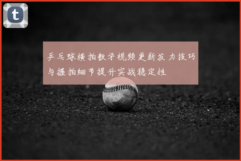 乒乓球横拍教学视频更新发力技巧与握拍细节提升实战稳定性