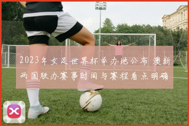 2023年女足世界杯举办地公布 澳新两国联办赛事时间与赛程看点明确