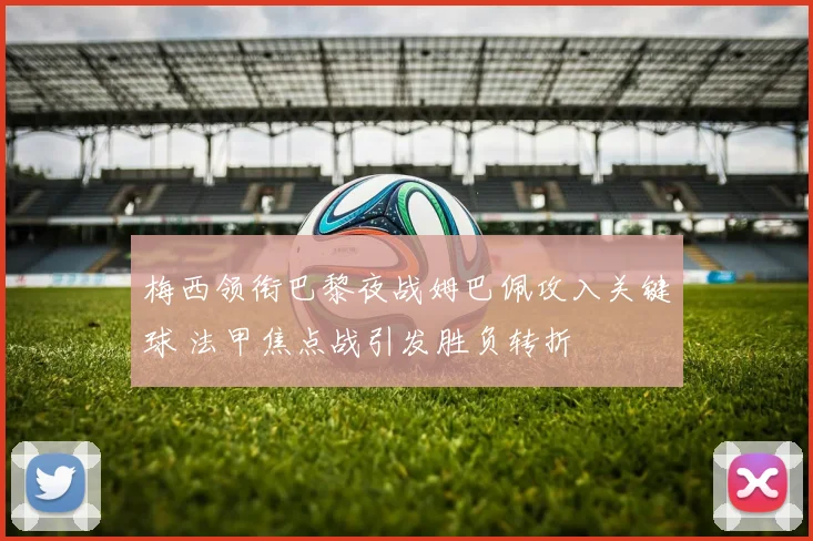 梅西领衔巴黎夜战姆巴佩攻入关键球 法甲焦点战引发胜负转折