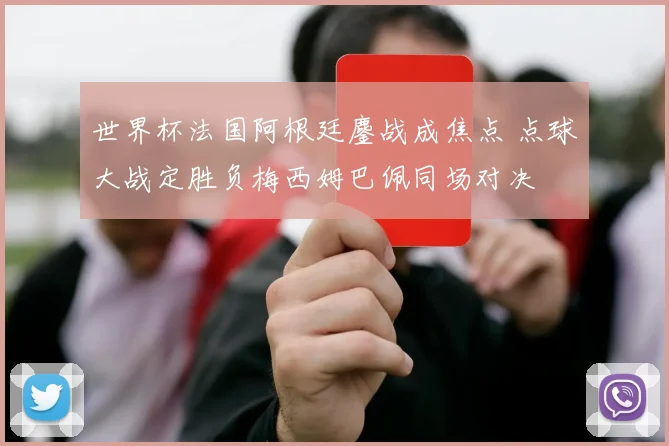 世界杯法国阿根廷鏖战成焦点 点球大战定胜负梅西姆巴佩同场对决