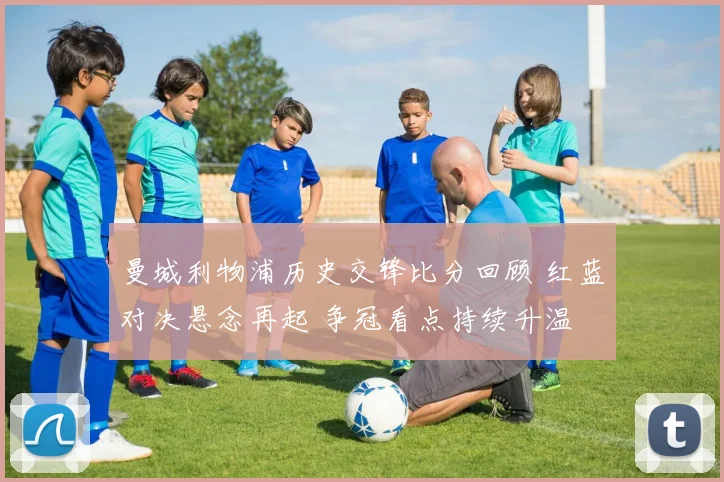 曼城利物浦历史交锋比分回顾 红蓝对决悬念再起 争冠看点持续升温