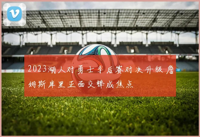 2023湖人对勇士季后赛对决升级 詹姆斯库里正面交锋成焦点