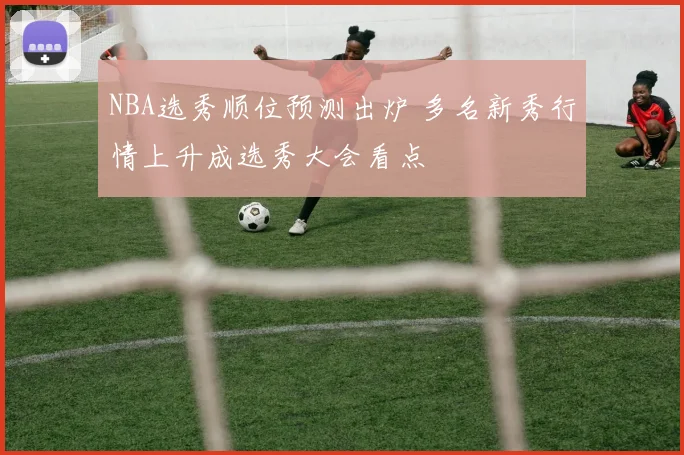 NBA选秀顺位预测出炉 多名新秀行情上升成选秀大会看点