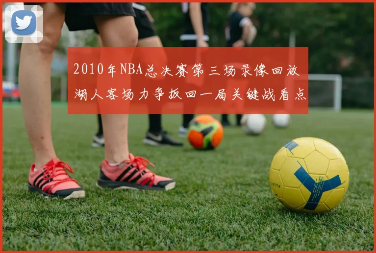 2010年NBA总决赛第三场录像回放 湖人客场力争扳回一局关键战看点解析