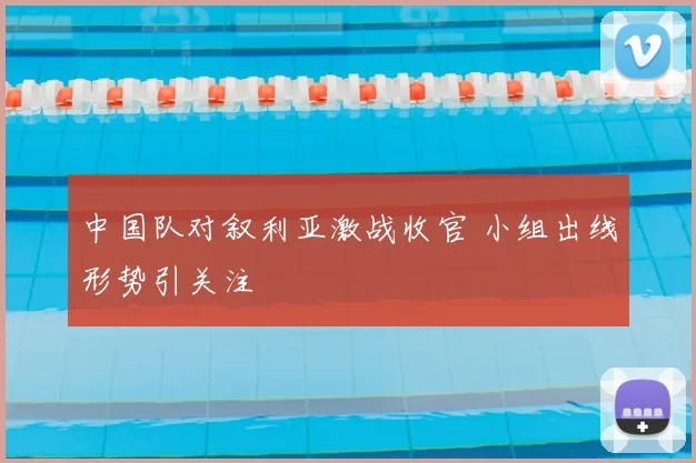 中国队对叙利亚激战收官 小组出线形势引关注