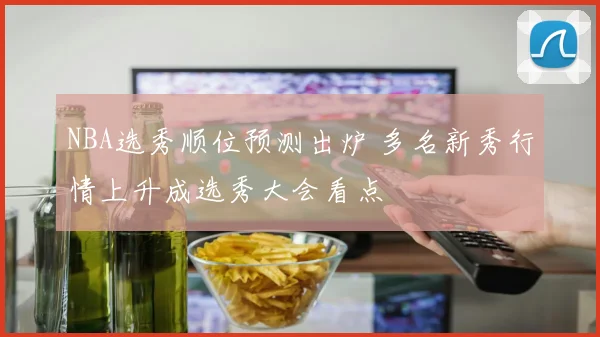 NBA选秀顺位预测出炉 多名新秀行情上升成选秀大会看点