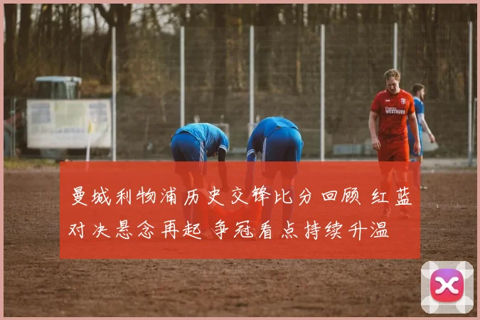 曼城利物浦历史交锋比分回顾 红蓝对决悬念再起 争冠看点持续升温