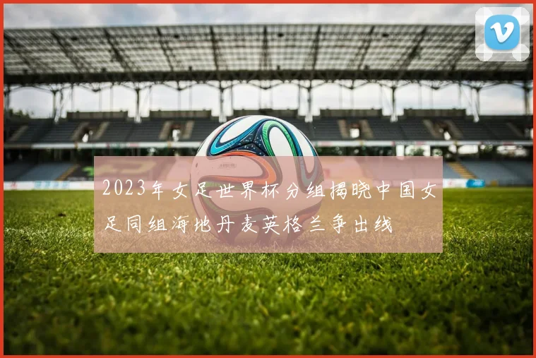 2023年女足世界杯分组揭晓中国女足同组海地丹麦英格兰争出线