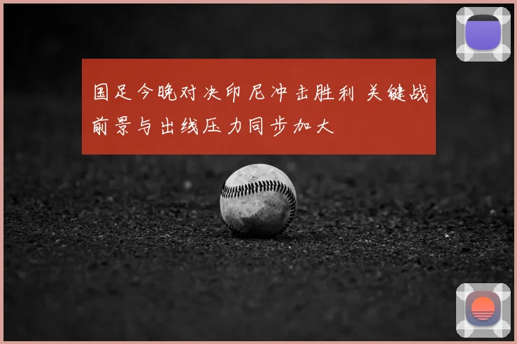 国足今晚对决印尼冲击胜利 关键战前景与出线压力同步加大