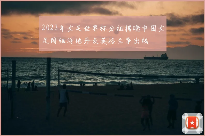 2023年女足世界杯分组揭晓中国女足同组海地丹麦英格兰争出线