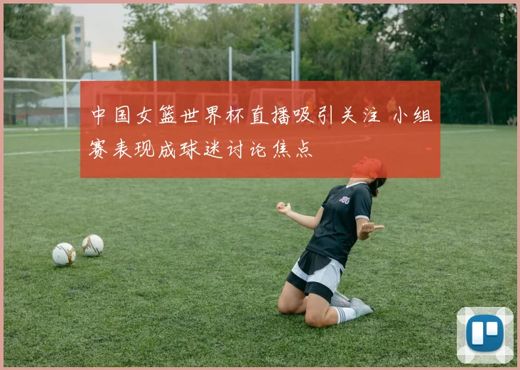 中国女篮世界杯直播吸引关注 小组赛表现成球迷讨论焦点