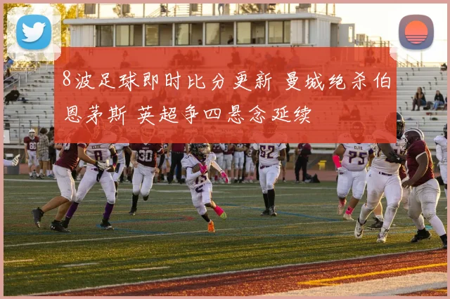 8波足球即时比分更新 曼城绝杀伯恩茅斯 英超争四悬念延续